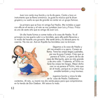 12
Juan Luis canta muy bonito y no le da pena. Canta y toca un
instrumento que se llama armónica. Le gusta la música que le dicen
grupera y su sueño es que de grande va cantar en un grupo famoso.
La primera que se hizo mi amiga fue Nadia. Me invitaba a jugar
con ella en el recreo y al rato se nos juntaban Juan Luis y Frisco. Frisco
es uno de sexto año que es amigo de Juan Luis.
Un día hasta fuimos a comer todos a la casa de Nadia. Yo al
principio no me quería subir a su bicicleta, pero ella pidió llevarme y
ni modo de hacerle una grosería. Me senté atrás y la abracé para no
caerme. No me caí. Acá en Kipatla las bicicletas casi no brincan.
Llegamos a la casa de Nadia y
ahí me enseñó a su perro. Conejo se
llama. Tiene las orejas largas y paradas,
por eso le puso Conejo. Creo que se
parece al Tichín, un perro de los de
casa de Mariquita, pero es más grande
y de otro color. Y además, el Tichín no
tiene las orejas tan largas. Mejor dicho
casi no se parece al Tichín, más que
en el modo, porque es un perro muy
amable también y muy travieso.
Jugamos bonito y vimos la tele
en la casa de Nadia. Estábamos
contentos. Al rato, su mamá nos dio veinte pesos para que compráramos
en la tienda de Don Esteban. Ahí estuvo lo malo.
 