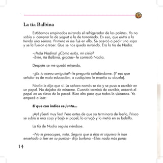 La tía Balbina
Estábamos empinados mirando el refrigerador de las paletas. Yo no
sabía si comprar la de yogurt o la de tamarindo. En eso, que entra a la
tienda una señora. Primero ni me fijé en ella. Se acercó a pedir una sopa
y se la fueron a traer. Que se nos queda mirando. Era la tía de Nadia.
–¡Hola Nadina! ¿Cómo estás, mi cielo?
–Bien, tía Balbina, gracias– le contestó Nadia.
Después se me quedó mirando.
–¿Es tu nueva amiguita?– le preguntó señalándome. (Y eso que
señalar es de mala educación, a cualquiera le enseña su abuela).
Nadia le dijo que sí. La señora nomás se rio y se puso a escribir en
un papel. No dejaba de mirarme. Cuando terminó de escribir, ensartó el
papel en un clavo de la pared. Bien alto para que todos lo viéramos. Yo
empecé a leer:
El que con indios se junta...
¡Ay! ¡Sentí muy feo! Pero antes de que yo terminara de leerlo, Frisco
se subió a una caja y bajó el papel, lo arrugó y lo metió en su bolsillo.
La tía de Nadia seguía riéndose.
–No te preocupes, niño. Seguro que a ésta ni siquiera le han
enseñado a leer en su pueblo– dijo burlona –Ellos nada más puras
14
 