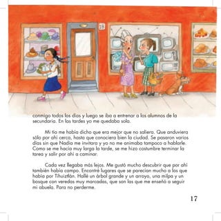 conmigo todos los días y luego se iba a entrenar a los alumnos de la
secundaria. En las tardes yo me quedaba sola.
Mi tío me había dicho que era mejor que no saliera. Que anduviera
sólo por ahí cerca, hasta que conociera bien la ciudad. Se pasaron varios
días sin que Nadia me invitara y yo no me animaba tampoco a hablarle.
Como se me hacía muy larga la tarde, se me hizo costumbre terminar la
tarea y salir por ahí a caminar.
Cada vez llegaba más lejos. Me gustó mucho descubrir que por ahí
también había campo. Encontré lugares que se parecían mucho a los que
había por Tihuiztlán. Hallé un árbol grande y un arroyo, una milpa y un
bosque con veredas muy marcadas, que son las que me enseñó a seguir
mi abuela. Para no perderme.
17
 
