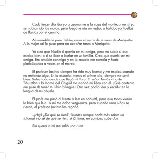 Cada tercer día iba yo a asomarme a la casa del monte, a ver si ya
se habían ido los malos, pero luego se oía un radio, o hallaba yo huellas
de llantas por el camino.
Al armadillo le puse Tichín, como el perro de la casa de Mariquita.
A lo mejor así le puse para no extrañar tanto a Mariquita.
Yo creo que Nadia sí quería ser mi amiga, pero no sabía si eso
estaba bien, o si se iban a burlar en su familia. Creo que quería ser mi
amiga. Era amable conmigo y en la escuela me sonreía y hasta
platicábamos a veces en el recreo.
El profesor Jacinto siempre ha sido muy bueno y me explica cuando
no entiendo algo. En la escuela, menos el primer día, siempre me sentí
bien. Sobre todo desde que llegó mi libro. El señor Tomás vino de
Tihuiztlán y la mamá del Chigüil me mandó mi libro con él. ¡Qué contenta
me puse de tener mi libro bilingüe! Otra vez podía leer y escribir en la
lengua de mi abuela.
El profe me pasó al frente a leer en nahuátl, para que todos vieran
lo bien que leía. A mí me daba vergüenza. pero cuando unos niños se
rieron, el profesor Jacinto los regañó.
–¡Hey! ¿De qué se ríen? ¡Ustedes porque nada más saben un
idioma! No sé de qué se ríen, si Cristina, en cambio, sabe dos.
Sin querer a mí me salió una risita.
20
 