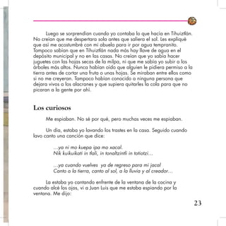 Luego se sorprendían cuando yo contaba lo que hacía en Tihuiztlán.
No creían que me despertara sola antes que saliera el sol. Les expliqué
que así me acostumbré con mi abuela para ir por agua tempranito.
Tampoco sabían que en Tihuiztlán nada más hay llave de agua en el
depósito municipal y no en las casas. No creían que yo sabía hacer
juguetes con las hojas secas de la milpa, ni que me sabía yo subir a los
árboles más altos. Nunca habían oído que alguien le pidiera permiso a la
tierra antes de cortar una fruta o unas hojas. Se miraban entre ellos como
si no me creyeran. Tampoco habían conocido a ninguna persona que
dejara vivos a los alacranes y que supiera quitarles la cola para que no
picaran a la gente por ahí.
Los curiosos
Me espiaban. No sé por qué, pero muchas veces me espiaban.
Un día, estaba yo lavando los trastes en la casa. Seguido cuando
lavo canto una canción que dice:
…ya ni mo kuepa ipa mo xacal.
Nik kuikuikati in tlali, in tonaltzintli in totiotzi…
…ya cuando vuelves ya de regreso para mi jacal
Canto a la tierra, canto al sol, a la lluvia y al creador…
La estaba yo cantando enfrente de la ventana de la cocina y
cuando alcé los ojos, vi a Juan Luis que me estaba espiando por la
ventana. Me dijo:
23
 
