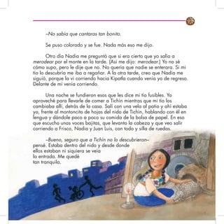 –No sabía que cantaras tan bonito.
Se puso colorado y se fue. Nada más eso me dijo.
Otro día Nadia me preguntó que si era cierto que yo salía a
merodear por el monte en la tarde. (Así me dijo: merodear.) Yo no sé
cómo supo, pero le dije que no. No quería que nadie se enterara. Si mi
tío lo descubría me iba a regañar. A la otra tarde, creo que Nadia me
siguió, porque la vi corriendo hacia Kipatla cuando venía yo de regreso.
Delante de mí venía corriendo.
Una noche se fundieron esos que les dice mi tío fusibles. Yo
aproveché para llevarle de comer a Tichín mientras que mi tío los
cambiaba allí, detrás de la casa. Salí con una vela al patio y ahí estaba
yo, frente al montoncito de hojas del nido de Tichín, hablando con él en
lengua y dándole poco a poco su comida de la bolsa de papel. En eso
que escucho unas voces bajitas, que levanto la cabeza y que veo salir
corriendo a Frisco, Nadia y Juan Luis, con todo y silla de ruedas.
–Bueno, seguro que a Tichín no lo descubrieron–
pensé. Estaba dentro del nido y desde donde
ellos estaban ni siquiera se veía
la entrada. Me quedé
tan tranquila.
 