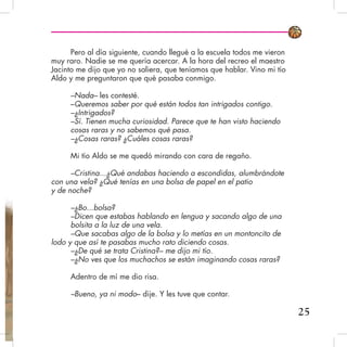 Pero al día siguiente, cuando llegué a la escuela todos me vieron
muy raro. Nadie se me quería acercar. A la hora del recreo el maestro
Jacinto me dijo que yo no saliera, que teníamos que hablar. Vino mi tío
Aldo y me preguntaron que qué pasaba conmigo.
–Nada– les contesté.
–Queremos saber por qué están todos tan intrigados contigo.
–¿Intrigados?
–Sí. Tienen mucha curiosidad. Parece que te han visto haciendo
cosas raras y no sabemos qué pasa.
–¿Cosas raras? ¿Cuáles cosas raras?
Mi tío Aldo se me quedó mirando con cara de regaño.
–Cristina...¿Qué andabas haciendo a escondidas, alumbrándote
con una vela? ¿Qué tenías en una bolsa de papel en el patio
y de noche?
–¿Bo...bolsa?
–Dicen que estabas hablando en lengua y sacando algo de una
bolsita a la luz de una vela.
–Que sacabas algo de la bolsa y lo metías en un montoncito de
lodo y que así te pasabas mucho rato diciendo cosas.
–¿De qué se trata Cristina?– me dijo mi tío.
–¿No ves que los muchachos se están imaginando cosas raras?
Adentro de mí me dio risa.
–Bueno, ya ni modo– dije. Y les tuve que contar.
25
 