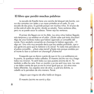 El libro que perdió muchas palabras
La escuela de Kipatla tiene una cancha de básquet rete bonita, con
sus dos canastas con redes y sus rayas pintadas en el suelo. Es una
escuela de dos pisos. Es grande porque van muchos niños. En el piso de
arriba está el salón de quinto: donde yo estudio. Tiene ventanas altas,
pero no se puede sacar la cabeza. Tienen reja las ventanas.
El primer día llegué con mi tío Aldo. Los otros niños habían llegado
más temprano y ya estaban en el salón. ¡Quién sabe qué tanto discutían!
Algo de unos hombres malos que habían agarrado un armadillo del
monte. Para venderlo convertido en charango lo habían agarrado... O
algo así. Una niña muy enojada decía que eso estaba prohibido, que a
esa gente era para que la metieran a la cárcel. Yo nada más pensaba en
el pobre armadillo... ¿Qué culpa tenía? ¿Nada más porque andaba por
el monte lo iban a convertir en charango? ¡Pobrecito!
Enseguida que se dieron cuenta de que mi tío y yo estábamos en
la puerta, se quedaron todos callados. El maestro Jacinto nos vio y luego
todos nos miraron. Yo sentí todos sus ojos puestos encima de mí. Yo
también a ellos los veía. Eran un montón y yo me sentí muy rara. Los veía
y me daba cuenta de que yo era la única igual que yo. Los otros eran
todos diferentes. Sus zapatos eran de otros, su piel era distinta, su
cabello se lo peinaban de otra manera. Pensé:
–Seguro que ninguno de ellos habla en lengua.
El maestro Jacinto me sonrió y dijo:
8
 