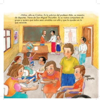 –Niños, ella es Cristina. Es la sobrina del profesor Aldo, su maestro
de deportes. Viene de San Miguel Tihuiztlán. Es su nueva compañera de
grupo y quiero que todos sean amables con ella y que la ayuden en lo
que necesite.
 