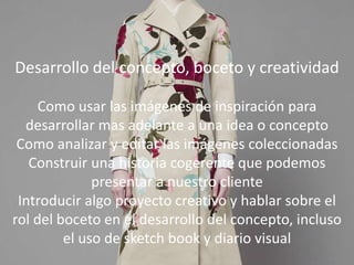 Desarrollar del concepto, boceto y
creatividad
Como usar las imágenes de inspiración para
desarrollar mas adelante a una idea o concepto
Como analizar y editar las imágenes
coleccionadas
Construir una historia cogerente que podemos
presentar a nuestro cliente
Introducir algo proyecto creativo y hablar sobre
el rol del boceto en el desarrollo del concepto,
incluso el uso de sketchbook y diario visual
Desarrollo del concepto, boceto y creatividad
Como usar las imágenes de inspiración para
desarrollar mas adelante a una idea o concepto
Como analizar y editar las imágenes coleccionadas
Construir una historia cogerente que podemos
presentar a nuestro cliente
Introducir algo proyecto creativo y hablar sobre el
rol del boceto en el desarrollo del concepto, incluso
el uso de sketch book y diario visual
 