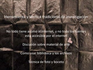 Herramienta y técnica tradicional de
investigación
No todo tiene acceso al internet, y no todo los
fuentes esta accesible por el internet
Discusión sobre material de arte
Como usar biblioteca y los archivos
Técnica de foto y boceto
Herramienta y técnica tradicional de investigación
No todo tiene acceso al internet, y no todo los fuentes
esta accesible por el internet
Discusión sobre material de arte
Como usar biblioteca y los archivos
Técnica de foto y boceto
 