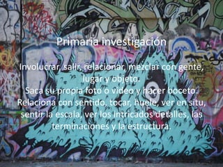 Primaria investigación
Involucrar, salir, relacionar, mezclar con gente,
lugar y objeto.
Saca su propia foto o video y hacer boceto.
Relaciona con sentido, tocar, huele, ver en situ,
sentir la escala, ver los intricados detalles, las
terminaciones y la estructura.
Primaria investigación
Involucrar, salir, relacionar, mezclar con gente,
lugar y objeto.
Saca su propia foto o video y hacer boceto.
Relaciona con sentido, tocar, huele, ver en situ,
sentir la escala, ver los intricados detalles, las
terminaciones y la estructura.
 