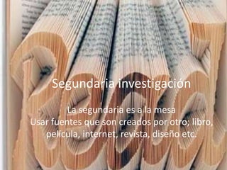 Segundaria investigación
La segundaria es a la mesa
Usar fuentes que son creados por otro; libro,
película, internet, revista, diseño etc.
Segundaria investigación
La segundaria es a la mesa
Usar fuentes que son creados por otro; libro,
película, internet, revista, diseño etc.
 