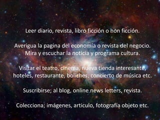 Backgound investigación
Leer diario, revista, libro ficción o non ficción.
Averigua la pagina del economía o revista del
negocio.
Mira y escuchar la noticia y programa cultura.
Visitar el teatro, cinema, nueva tienda interesante,
hoteles, restaurante, boliches, concierto de música
etc.
Suscribirse; al blog, online news letters, revista.
Colecciona; imágenes, articulo, fotografía objeto
etc.
Leer diario, revista, libro ficción o non ficción.
Averigua la pagina del economía o revista del negocio.
Mira y escuchar la noticia y programa cultura.
Visitar el teatro, cinema, nueva tienda interesante,
hoteles, restaurante, boliches, concierto de música etc.
Suscribirse; al blog, online news letters, revista.
Colecciona; imágenes, articulo, fotografía objeto etc.
 