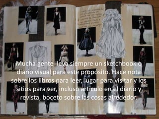 Mucha gente lleva siempre un sketchbook o
diario visual para este propósito. Hace nota
sobre los libros para leer, lugar para visitar y los
sitios para ver, incluso articulo en el diario y
revista, boceto sobre las cosas alrededor.
Mucha gente lleva siempre un sketchbook o
diario visual para este propósito. Hace nota
sobre los libros para leer, lugar para visitar y los
sitios para ver, incluso articulo en el diario y
revista, boceto sobre las cosas alrededor.
 