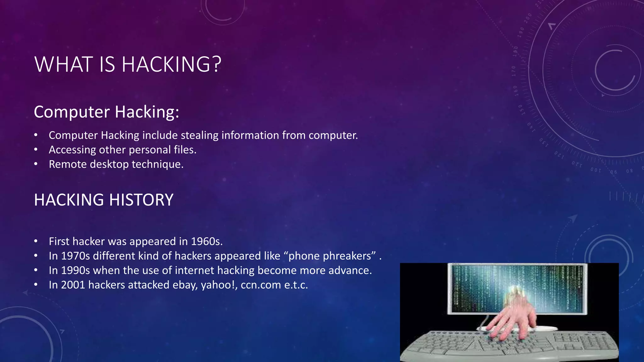 WHAT IS HACKING?
HACKING HISTORY
• Computer Hacking include stealing information from computer.
• Accessing other personal files.
• Remote desktop technique.
• First hacker was appeared in 1960s.
• In 1970s different kind of hackers appeared like “phone phreakers” .
• In 1990s when the use of internet hacking become more advance.
• In 2001 hackers attacked ebay, yahoo!, ccn.com e.t.c.
Computer Hacking: