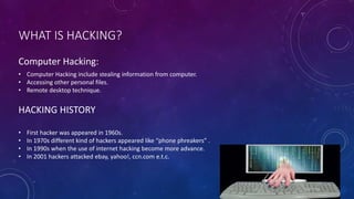 WHAT IS HACKING?
HACKING HISTORY
• Computer Hacking include stealing information from computer.
• Accessing other personal files.
• Remote desktop technique.
• First hacker was appeared in 1960s.
• In 1970s different kind of hackers appeared like “phone phreakers” .
• In 1990s when the use of internet hacking become more advance.
• In 2001 hackers attacked ebay, yahoo!, ccn.com e.t.c.
Computer Hacking:
 