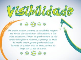 VisibilidadeVisibilidade
No evento estarão presentes os convidados das gran-
des marcas patrocinadoras/ colaboradoras e dos
países expositores. Devido ao grande número de visi-
tantes estrangeiros e nacionais, a presença da mídia
do mundo inteiro, garante grande visibilidade.
Estima-se um público total de 300.000 pessoas ao
longo dos 32 dias de evento.
 
