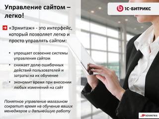 Управление сайтом –
легко!
«Эрмитаж» - это интерфейс,
который позволяет легко и
просто управлять сайтом:
• упрощает освоение системы
управления сайтом
• снижает долю ошибочных
действий пользователей и
затраты на их обучение
• экономит время при внесении
любых изменений на сайт
Понятное управление магазином
сократит время на обучение ваших
менеджеров и дальнейшую работу
 
