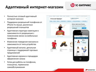 • Полностью готовый адаптивный
интернет-магазин
• Поддержка разрешений телефонов от
iPhone 4 и выше, различных
разрешений планшетов
• Адаптивная структура навигации в
зависимости от разрешения с
появлением меню на мобильных
телефонах
• Изменение поведения магазина в
зависимости от типа устройства
• Адаптивный каталог, детальная
страница с поддержкой торговых
предложений
• Адаптивная корзина и процедура
оформления заказа
• Готов для работы на телефонах,
планшетах, терминалах
самообслуживания
Адаптивный интернет-магазин
 