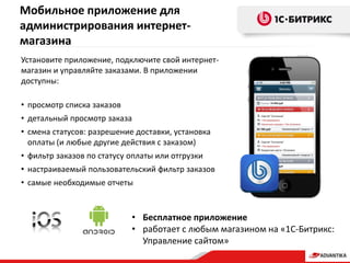 • Бесплатное приложение
• работает с любым магазином на «1С-Битрикс:
Управление сайтом»
Установите приложение, подключите свой интернет-
магазин и управляйте заказами. В приложении
доступны:
• просмотр списка заказов
• детальный просмотр заказа
• смена статусов: разрешение доставки, установка
оплаты (и любые другие действия с заказом)
• фильтр заказов по статусу оплаты или отгрузки
• настраиваемый пользовательский фильтр заказов
• самые необходимые отчеты
Мобильное приложение для
администрирования интернет-
магазина
 