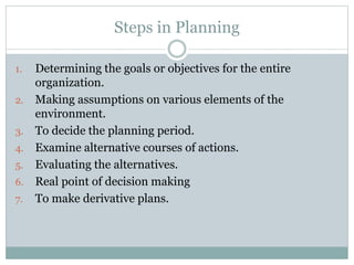 1. Determining the goals or objectives for the entire
organization.
2. Making assumptions on various elements of the
environment.
3. To decide the planning period.
4. Examine alternative courses of actions.
5. Evaluating the alternatives.
6. Real point of decision making
7. To make derivative plans.
Steps in Planning
 