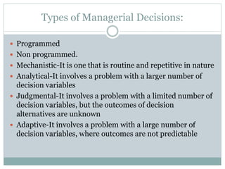  Programmed
 Non programmed.
 Mechanistic-It is one that is routine and repetitive in nature
 Analytical-It involves a problem with a larger number of
decision variables
 Judgmental-It involves a problem with a limited number of
decision variables, but the outcomes of decision
alternatives are unknown
 Adaptive-It involves a problem with a large number of
decision variables, where outcomes are not predictable
Types of Managerial Decisions:
 
