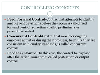  Feed Forward Control-Control that attempts to identify
and prevent deviations before they occur is called feed
forward control, sometimes called preliminary or
preventive control.
 Concurrent Control-Control that monitors ongoing
employee activities during their progress, to ensure they are
consistent with quality standards, is called concurrent
control.
 Feedback Control-In this case, the control takes place
after the action. Sometimes called post-action or output
control
CONTROLLING CONCEPTS
 