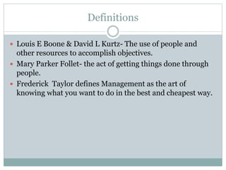 Definitions
 Louis E Boone & David L Kurtz- The use of people and
other resources to accomplish objectives.
 Mary Parker Follet- the act of getting things done through
people.
 Frederick Taylor defines Management as the art of
knowing what you want to do in the best and cheapest way.
 