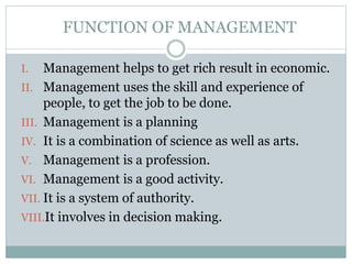 FUNCTION OF MANAGEMENT
I. Management helps to get rich result in economic.
II. Management uses the skill and experience of
people, to get the job to be done.
III. Management is a planning
IV. It is a combination of science as well as arts.
V. Management is a profession.
VI. Management is a good activity.
VII. It is a system of authority.
VIII.It involves in decision making.
 