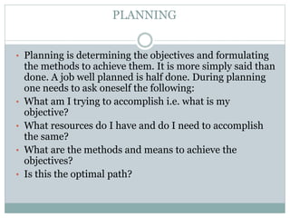 • Planning is determining the objectives and formulating
the methods to achieve them. It is more simply said than
done. A job well planned is half done. During planning
one needs to ask oneself the following:
• What am I trying to accomplish i.e. what is my
objective?
• What resources do I have and do I need to accomplish
the same?
• What are the methods and means to achieve the
objectives?
• Is this the optimal path?
PLANNING
 