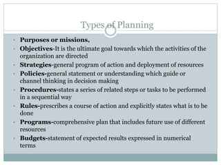 • Purposes or missions,
• Objectives-It is the ultimate goal towards which the activities of the
organization are directed
• Strategies-general program of action and deployment of resources
• Policies-general statement or understanding which guide or
channel thinking in decision making
• Procedures-states a series of related steps or tasks to be performed
in a sequential way
• Rules-prescribes a course of action and explicitly states what is to be
done
• Programs-comprehensive plan that includes future use of different
resources
• Budgets-statement of expected results expressed in numerical
terms
Types of Planning
 