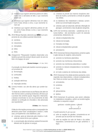 14
EM_V_BIO_001
indivíduos que ingerem alimentos pobres em cálcio,c)	
como ovos e derivados do leite, e que raramente
tomam sol.
indivíduos que ingerem alimentos ricos em cálcio,d)	
como frutas cítricas e arroz, e que raramente to-
mam sol.
indivíduos que ingerem alimentos pobres em cál-e)	
cio, como frutas cítricas e arroz, e que raramente
tomam sol.
(PUC Minas) Assinale o elemento que11.	 NÃO é um com-
ponente de uma célula eucariota heterótrofa:
carioteca.a)	
mitocôndria.b)	
cloroplasto.c)	
DNA.d)	
RNA.e)	
(Cesgranrio) “Pesquisador brasileiro desenvolve uma12.	
bactéria que permite produzir álcool a partir do soro do
leite e do bagaço da cana.”
(Revista Ecologia, n. 10, dez. 1992.)
A produção do álcool pela bactéria ocorrerá graças a
um processo de:
fermentação.a)	
combustão.b)	
fotólise.c)	
oxidação eletrônica.d)	
respiração aeróbia.e)	
(Unirio) Inmetro: ovo13.	 diet não alerta que contém lac-
tose.
“O rótulo de um determinado ovo de Páscoa diet, além de
não informar sobre a presença de lactose, afirmava que
o produto não continha açúcar. Segundo o fabricante,
a lactose encontrada no ovo era proveniente do leite
utilizado na confecção do chocolate e não adicionada
aos ingredientes.”
(O Globo, 2003. Adaptado.)
A falta de informações precisas sobre a composição dos
alimentos pode trazer complicações à saúde e, neste
caso, principalmente à dos diabéticos, pois:
a lactose, após ser absorvida pelo intestino, é utili-a)	
zada da mesma forma que a glicose.
a concentração alta de lactose acabará fornecendob)	
elevado teor de glicose no sangue.
a lactose se prende aos mesmos receptores celu-c)	
lares da insulina, aumentando a entrada de glicose
nas células.
os diabéticos não metabolizam a lactose, aumen-d)	
tando sua concentração sanguínea.
a lactose, após ser absorvida, estimula a liberação dee)	
glucagon, aumentando a taxa de glicose sanguínea.
(UFF) Os hormônios esteroides - substâncias de na-14.	
tureza lipídica - são secretados a partir de vesículas
provenientes, diretamente, do:
retículo endoplasmático liso.a)	
retículo de transição.b)	
Complexo de Golgi.c)	
retículo endoplasmático granular.d)	
peroxissomo.e)	
(PUC-Campinas) Estrutura lipoproteica, portanto sujeita15.	
à ação danosa do oxigênio, está presente:
somente na membrana plasmática.a)	
somente nas membranas mitocondriais.b)	
somente nas membranas plasmática e nuclear.c)	
somente no retículo endoplasmático e na membra-d)	
na nuclear.
em todo o sistema de membranas das células.e)	
(PUC-Campinas) Uma célula secretora apresenta, como16.	
organela mais desenvolvida, o retículo endoplasmático
liso. Pode-se concluir que esta célula produz:
aminoácidos.a)	
proteínas.b)	
muco.c)	
glicoproteínas.d)	
lipídios.e)	
(PUC-Campinas) As gorduras, para serem utilizadas17.	
no metabolismo energético, sofrem as transformações
indicadas no esquema a seguir:
gorduras ácidos graxos + glicerol
acetil-coenzima A
A acetil-coenzima A, por sua vez:
sofre as reações da glicólise, convertendo-se ema)	
piruvato que se acumula nos músculos.
sofre as reações do ciclo de Krebs e da cadeiab)	
respiratória, convertendo-se em gás carbônico e
água.
Esse material é parte integrante do Aulas Particulares on-line do IESDE BRASIL S/A,
mais informações www.aulasparticularesiesde.com.br
 