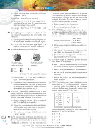 20
EM_V_BIO_001
indique o tipo de célula representado, respectiva-a)	
mente, por I, II e III.
justifique a declaração que I faz para II.b)	
apresente, sob o ponto de vista estrutural e fun-c)	
cional, as razões que levam III a supor que possui
algum grau de parentesco com II.
explique a dependência de IV em relação a I, a IId)	
ou a III.
(Unesp) Os açúcares complexos, resultantes da união13.	
de muitos monossacarídeos, são denominados polis-
sacarídeos.
Cite dois polissacarídeos de reserva energética, sen-a)	
do um de origem animal e outro de origem vegetal.
Indique um órgão animal e um órgão vegetal, ondeb)	
cada um desses açúcares pode ser encontrado.
(UNIFESP) Analise os gráficos seguintes.14.	
Composição média
dos tecidos da folha
madura de uma planta
Composição média dos
tecidos da semente de
uma planta
Lipídio P
Q
Z
Proteína
Q
P
Z
P
Z
Q
(P. Jordano. Fruits and Frugivory, 1992. Adaptado.)
Considerando P, Q e Z, qual deles corresponde àa)	
água, a carboidratos e a fibras?
Com base no gráfico da semente, explique sucinta-b)	
mente qual a vantagem adaptativa de se apresentar
tal proporção de carboidratos, lipídios, proteínas e
água na composição de seus tecidos.
(Unicamp) Os lipídios têm papel importante na esto-15.	
cagem de energia, estrutura de membranas celulares,
visão, controle hormonal, entre outros. São exemplos de
lipídios: fosfolipídios, esteróides e carotenoides.
Como o organismo humano obtém os carotenói-a)	
des? Que relação têm com a visão?
A quais das funções citadas no texto acima os es-b)	
teróides estão relacionados? Cite um esteroide im-
portante para uma dessas funções.
Cite um local de estocagem de lipídios em animaisc)	
e um em vegetais.
(UFC) Os esteroides são lipídios bem diferentes dos16.	
glicerídeos e das ceras, apresentando uma estrutura
composta por quatro anéis de átomos de carbono
interligados. O colesterol é um dos esteroides mais
conhecidos, devido à sua associação com as doenças
cardiovasculares. No entanto, esse composto é muito
importante para o homem, uma vez que desempenha
uma série de funções. Complete os quadros a seguir
com informações sobre esse composto.
Duas principais funções do colesterol.a)	
Duas origens do colesterol sanguíneo.b)	
(UFLAVRAS) O esquema abaixo representa um proces-17.	
so bioquímico utilizado na fabricação de pães, vinhos,
cervejas e outros produtos de grande importância para
o ser humano.
Glicose ácido pirúvico
álcool láctico
álcool etílico
álcool acético
Que processo bioquímico está representado no es-a)	
quema?
Qual o papel desse processo no funcionamentob)	
das células que são capazes de realizá-lo?
Em células musculares é possível a ocorrência des-c)	
se processo bioquímico? Explique.
(UFV) Com relação às substâncias químicas dos seres18.	
vivos, resolva os itens a seguir.
Qual é a forma de armazenamento dos carboidratosa)	
nos tecidos animais e vegetais, respectivamente?
Qual é a unidade monomérica dos ácidos nucleicos?b)	
Em qual tipo de lipídio são classificados os óleos ec)	
gorduras?
Cite um dos aspectos que permite distinguir as di-d)	
versas proteínas.
(UERJ)Emumadeterminadaetapametabólicaimportante19.	
para geração de ATP no músculo, durante a realização
de exercícios físicos, estão envolvidas três substâncias
orgânicas - ácido pirúvico, gliceraldeído e glicose - iden-
tificáveis nas estruturas X, Y e Z, a seguir:
X Y Z
CHO
OHC
C
C
C
H
OH
OH
H
H
H
HO
CH2
OH
COOH
OHC
CH3
CHO
OHC
CH2
OH
H
Na etapa metabólica considerada, tais substâncias se
apresentam na seguinte sequência:
X - Y - Za)	
Z - Y - Xb)	
Y - Z - Xc)	
Z - X – Yd)	
Esse material é parte integrante do Aulas Particulares on-line do IESDE BRASIL S/A,
mais informações www.aulasparticularesiesde.com.br
 