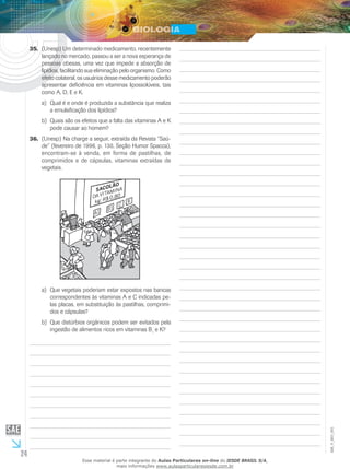 24
EM_V_BIO_001
(Unesp) Um determinado medicamento, recentemente35.	
lançado no mercado, passou a ser a nova esperança de
pessoas obesas, uma vez que impede a absorção de
lipídios, facilitando sua eliminação pelo organismo. Como
efeito colateral, os usuá­rios desse medicamento poderão
apresentar deficiência em vitaminas lipossolúveis, tais
como A, D, E e K.
Qual é e onde é produzida a substância que realizaa)	
a emulsificação dos lipídios?
Quais são os efeitos que a falta das vitaminas A e Kb)	
pode causar ao homem?
(Unesp) Na charge a seguir, extraída da Revista “Saú-36.	
de” (fevereiro de 1996, p. 130, Seção Humor Spacca),
encontram-se à venda, em forma de pastilhas, de
comprimidos e de cápsulas, vitaminas extraídas de
vegetais.
Que vegetais poderiam estar expostos nas bancasa)	
correspondentes às vitaminas A e C indicadas pe-
las placas, em substituição às pastilhas, comprimi-
dos e cápsulas?
Que distúrbios orgânicos podem ser evitados pelab)	
ingestão de alimentos ricos em vitaminas B1
e K?
Esse material é parte integrante do Aulas Particulares on-line do IESDE BRASIL S/A,
mais informações www.aulasparticularesiesde.com.br
 