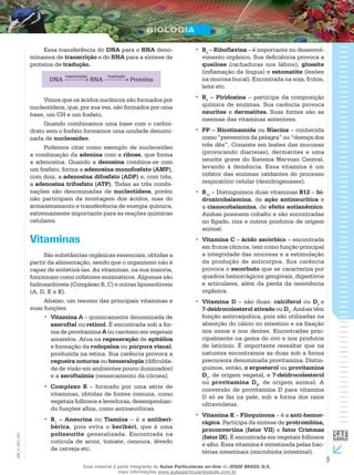 9
EM_V_BIO_001
Essa transferência do DNA para o RNA deno-
minamos de transcrição e do RNA para a síntese de
proteína de tradução.
DNA
transcrição
RNA
tradução
Proteína
Vimos que os ácidos nucleicos são formados por
nucleotídeos, que, por sua vez, são formados por uma
base, um CH e um fosfato.
Quando combinamos uma base com o carboi-
drato sem o fosfato formamos uma unidade denomi-
nada de nucleosídeo.
Podemos citar como exemplo de nucleosídeo
a combinação da adenina com a ribose, que forma
a adenosina. Quando a denosina combina-se com
um fosfato, forma a adenosina monofosfato (AMP),
com dois, a adenosina difosfato (ADP) e, com três,
a adenosina trifosfato (ATP). Todas as três combi-
nações são denominadas de nucleotídeos, porém
não participam da montagem dos ácidos, mas do
armazenamento e transferência de energia química,
extremamente importante para as reações químicas
celulares.
Vitaminas
São substâncias orgânicas essenciais, obtidas a
partir da alimentação, sendo que o organismo não é
capaz de sintetizá-las. As vitaminas, na sua maioria,
funcionam como cofatores enzimáticos. Algumas são
hidrossolúveis (Complexo B, C) e outras lipossolúveis
(A, D, E e K).
Abaixo, um resumo das principais vitaminas e
suas funções:
Vitamina A•• – quimicamente denominada de
axeroftal ou retinol. É encontrada sob a for-
ma de provitamina A ou caroteno em vegetais
amarelos. Atua na regeneração de epitélios
e formação da rodopsina ou púrpura visual,
produzida na retina. Sua carência provoca a
cegueira noturna ou hemeralopia (dificulda-
de de visão em ambientes pouco iluminados)
e a xeroftalmia (ressecamento da córnea).
Complexo B•• – formado por uma série de
vitaminas, obtidas de fontes comuns, como
vegetais folhosos e leveduras, desempenhan-
do funções afins, como antineuríticas.
B•• 1
– Aneurina ou Tiamina – é a antiberi-
bérica, pois evita o beribéri, que é uma
polineurite generalizada. Encontrada na
cutícula de arroz, tomate, cenoura, lêvedo
de cerveja etc.
B•• 2
– Riboflavina – é importante no desenvol-
vimento orgânico. Sua deficiência provoca a
queilose (rachaduras nos lábios), glossite
(inflamação da língua) e estomatite (lesões
na mucosa bucal). Encontrada na soja, frutos,
leite etc.
B•• 6
– Piridoxina – participa da composição
química de enzimas. Sua carência provoca
neurites e dermatites. Suas fontes são as
mesmas das vitaminas anteriores.
PP – Nicotinamida•• ou Niacina – conhecida
como “preventiva da pelagra” ou “doença dos
três dês”. Consiste em lesões das mucosas
(provocando diarreias), dermatites e uma
neurite grave do Sistema Nervoso Central,
levando à demência. Essa vitamina é um
cofator das enzimas oxidantes do processo
respiratório celular (desidrogenases).
B•• 12
– Distinguimos duas vitaminas B12 – hi-
droxicobalamina, de ação antineurítica e
a cianocobalamina, de efeito antianêmico.
Ambas possuem cobalto e são encontradas
no fígado, rins e outros produtos de origem
animal.
Vitamina C•• – ácido ascórbico – encontrada
em frutos cítricos, tem como função principal
a integridade das mucosas e a estimulação
da produção de anticorpos. Sua carência
provoca o escorbuto que se caracteriza por
quadros hemorrágicos gengivais, digestivos
e articulares, além da perda da resistência
orgânica.
Vitamina D•• – são duas: calciferol ou D2
e
7-deidrocolesterol ativado ou D3
. Ambas têm
função antirraquítica, pois são utilizadas na
absorção do cálcio no intestino e na fixação
nos ossos e nos dentes. Encontradas prin-
cipalmente na gema do ovo e nos produtos
de laticínio. É importante ressaltar que na
natureza encontramos as duas sob a forma
precursora denominada provitamina. Distin-
guimos, então, o ergosterol ou provitamina
D2
, de origem vegetal, e 7-deidrocolesterol
ou provitamina D3
, de origem animal. A
conversão de provitamina D para vitamina
D só se faz na pele, sob a forma dos raios
ultravioletas.
Vitamina K•• – Filoquinona – é a anti-hemor-
rágica. Participa da síntese de protrombina,
proconvertina (fator VII) e fator Cristmas
(fator IX). É encontrada em vegetais folhosos
e alho. Essa vitamina é sintetizada pelas bac-
térias intestinais (microbiota intestinal).
Esse material é parte integrante do Aulas Particulares on-line do IESDE BRASIL S/A,
mais informações www.aulasparticularesiesde.com.br
 
