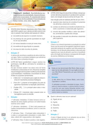 10
EM_V_BIO_001
Vitamina E•• – tocoferol – Sua deficiência cau-
sa problemas de esterilidade, desenvolvimen-
to e lesões musculares. É considerada básica
no processo de fecundidade. É encontrada em
folhas verdes, ovos, leite, fígado etc.
(PUCRS-2004) Recentes descobertas sobre Marte, feitas1.	
pela NASA, sugerem que o planeta vermelho pode ter tido
vida no passado. Essa hipótese está baseada em indícios:
da existência de esporos no subsolo marciano.a)	
da presença de uma grande quantidade de oxigê-b)	
nio em sua atmosfera.
de marcas deixadas na areia por seres vivos.c)	
da existência de água líquida no passado.d)	
de sinais de rádio oriundos do planeta.e)	
Solução:`` D
A ciência não reconhece a existência de vida se não hou-
ver água. Todos os princípios biológicos que admitimos
têm como base a presença da água.
(UFPE-96) Na(s) questão(ões) a seguir, escreva nos2.	
parênteses a letra V se a afirmativa for verdadeira ou
F se for falsa.
Os sais minerais existem nos seres vivos de forma
imobilizada ou dissociados em íons. Pequenas variações
nasporcentagensdeíonspodemmodificarprofundamente
a permeabilidade, irritabilidade e viscosidade da célula.
Analise as propostas apresentadas.
Cálcio (Ca(  )( ++
) é necessário para a ação de certas en-
zimas em importantes processos fisiológicos.
Ferro (Fe(  )( ++
), presente na hemoglobina, faz parte de
pigmentos importantes na respiração (citocromos).
Fosfato (PO(  )( 4
– –
) é o principal cátion extra e intra-
celular.
Cloreto (Cl(  )( ­
–
) importante cátion presente tanto na
hemoglobina quanto na clorofila.
Solução:``
1.ª afirmativa: Verdadeira. O Cálcio funciona como ca-
talisador de várias reações químicas e em determinadas
enzimas como cofator.
2.ª afirmativa: Verdadeira – O ferro está presente em
cadeias transportadoras de elétrons, como é o caso dos
citocromos.
3.ª afirmativa: Falsa – O principal cátion extracelular é
o sódio e o principal cátion intracelular é o sódio. Além
disso, cátions têm carga positiva e não negativa.
4.ª afirmativa: Falsa. O cátion é positivo e não negativo.
(UFMG-2004)SegundoestudofeitonaEtiópia,criançasque3.	
comiamalimentospreparadosempanelasdeferroapresen-
taram uma redução da taxa de anemia de 55 para 13%.
Essa redução pode ser explicada pelo fato de que o ferro:
aquecido ativa vitaminas do complexo B presentesa)	
nos alimentos, prevenindo a anemia.
contido nos alimentos se transforma facilmente du-b)	
rante o cozimento e é absorvido pelo organismo.
oriundo das panelas modifica o sabor dos alimen-c)	
tos, aumentando o apetite das crianças.
das panelas é misturado aos alimentos e absorvidod)	
pelo organismo.
Solução:`` D
O ferro é um mineral importante na produção do radical
heme, que faz parte da hemoglobina (pigmento respon-
sável pelo transporte de oxigênio) que está presente nas
hemácias. Ao ser liberado pelas panelas e absorvido pelo
organismo por meio do alimento, esse ferro é transferido
para a formação das hemácias e consequente diminuição
da anemia (deficiência de hemácias).
Existe um mar denominado Mar Morto. Sabe-se que4.	
esse mar tem alta salinidade. Em que região encontra-
-se o Mar Morto? Fisicamente, por que o fenômeno
acontece?
Solução:``
O Mar Morto fica no Oriente Médio, entre Israel,
Cisjordânia e Jordânia.
A salinidade aumenta a densidade da água. Assim,
para um mesmo empuxo, o volume imerso é menor,
o que faz com que corpos flutuantes tenham uma
parte emersa proporcionalmente maior do que em
outros mares ou oceanos.
Qual é o alimento mais rico em calorias?5.	
Fígado de boi.a)	
Agrião.b)	
Macarrão.c)	
Sardinha.d)	
Feijão.e)	
Solução:`` C
A letra A (fígado de boi) é um alimento rico em ferro,
vitaminas do complexo B e proteínas.
Esse material é parte integrante do Aulas Particulares on-line do IESDE BRASIL S/A,
mais informações www.aulasparticularesiesde.com.br
 