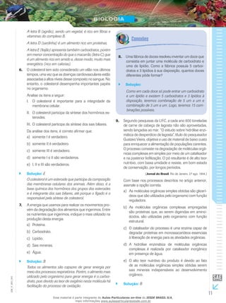 11
EM_V_BIO_001
A letra B (agrião), sendo um vegetal, é rico em fibras e
vitaminas do complexo B.
A letra D (sardinha) é um alimento rico em proteínas.
A letra E (feijão) apresenta também carboidratos, porém
em menor concentração do que o macarrão (letra C) que
é um alimento rico em amido e, desse modo, muito mais
energético (rico em calorias).
O colesterol tem sido considerado um vilão nos últimos6.	
tempos, uma vez que as doenças cardiovasculares estão
associadas a altos níveis desse composto no sangue. No
entanto, o colesterol desempenha importantes papéis
no organismo.
Analise os itens a seguir:
O colesterol é importante para a integridade daI.	
membrana celular.
O colesterol participa da síntese dos hormônios es-II.	
teroides.
O colesterol participa da síntese dos sais biliares.III.	
Da análise dos itens, é correto afirmar que:
somente I é verdadeiro.a)	
somente II é verdadeiro.b)	
somente III é verdadeiro.c)	
somente I e II são verdadeiros.d)	
I, II e III são verdadeiros.e)	
Solução:`` E
O colesterol é um esteroide que participa da composição
das membranas celulares dos animais. Além disso, é a
base química dos hormônios dos grupos dos esteroides
e é integrante dos sais biliares, até porque o fígado é o
responsável pela síntese de colesterol.
A energia que usamos para realizar os movimentos pro-7.	
vém da degradação dos alimentos que ingerimos. Entre
os nutrientes que ingerimos, indique o mais utilizado na
produção desta energia.
Proteína.a)	
Carboidrato.b)	
Lipídio.c)	
Sais minerais.d)	
Água.e)	
Solução:`` B
Todos os alimentos são capazes de gerar energia por
meio dos processos respiratórios. Porém, o alimento mais
utilizado pelo organismo para gerar energia é o carboi-
drato, pois devido ao teor de oxigênio nesta molécula há
facilitação do processo de oxidação.
Uma fábrica de doces resolveu inventar um doce que8.	
consistia em juntar uma molécula de carboidrato e
uma de lipídio. Como a fábrica possuía 5 carboi-
dratos e 3 lipídios à sua disposição, quantos doces
diferentes pôde formar?
Solução:``
Como em cada doce só pode entrar um carboidrato
e um lipídio e existem 5 carboidratos e 3 lipídios à
disposição, teremos combinação de 5 um a um e
combinação de 3 um a um. Logo, teremos 15 com-
binações possíveis.
Segundo pesquisas da UFC, a cada ano 800 toneladas9.	
de carne de cabeça de lagosta não são aproveitadas,
sendo lançadas ao mar. “O estudo sobre hidrólise enzi-
mática de desperdício de lagosta”, título do pesquisador
Gustavo Vieira, objetiva o uso de material de baixo custo
para enriquecer a alimentação de populações carentes.
O processo consiste na degradação de moléculas orgâ-
nicas complexas em simples por meio de um catalisador
e na posterior liofilização. O pó resultante é de alto teor
nutritivo, com baixa umidade e resiste, em bom estado
de conservação, por longos períodos.
(Jornal do Brasil, Rio de Janeiro, 27 ago. 1994.)
Com base nos processos descritos no artigo anterior,
assinale a opção correta.
As moléculas orgânicas simples obtidas são glicerí-a)	
deos que são utilizados pelo organismo com função
reguladora.
As moléculas orgânicas complexas empregadasb)	
são proteínas que, ao serem digeridas em amino-
ácidos, são utilizadas pelo organismo com função
estrutural.
O catalisador do processo é uma enzima capaz dec)	
degradar proteínas em monossacarídeos essenciais
à liberação de energia para as atividades orgânicas.
A hidrólise enzimática de moléculas orgânicasd)	
complexas é realizada por catalisador inorgânico
em presença de água.
O alto teor nutritivo do produto é devido ao fatoe)	
de as moléculas orgânicas simples obtidas serem
sais minerais indispensáveis ao desenvolvimento
orgânico.
Solução:`` B
Esse material é parte integrante do Aulas Particulares on-line do IESDE BRASIL S/A,
mais informações www.aulasparticularesiesde.com.br
 