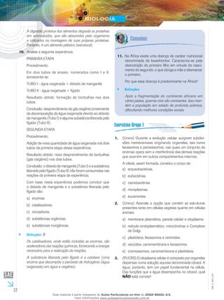 12
EM_V_BIO_001
A digestão proteica dos alimentos degrada as proteínas
em aminoácidos, que são absorvidos pelo organismo
e utilizados na montagem de suas próprias proteínas.
Portanto, é um alimento plástico (estrutural).
Analise a seguinte experiência:10.	
PRIMEIRA ETAPA
Procedimento:
Em dois tubos de ensaio, numerados como I e II,
acrescenta-se:
TUBO I - água oxigenada + dióxido de manganês
TUBO II - água oxigenada + fígado
Resultado obtido: formação de borbulhas nos dois
tubos.
Conclusão: desprendimento de gás oxigênio proveniente
da decomposição da água oxigenada devido ao dióxido
de manganês (Tubo I) e alguma substância liberada pelo
fígado (Tubo II).
SEGUNDA ETAPA
Procedimento:
Adição de nova quantidade de água oxigenada nos dois
tubos da primeira etapa dessa experiência.
Resultado obtido: novo desprendimento de borbulhas
(gás oxigênio) nos dois tubos.
Conclusão:odióxidodemanganês(TuboI)easubstância
liberada pelo fígado (Tubo II) não foram consumidas nas
reações da primeira etapa da experiência.
Com base nesta experiência podemos concluir que
o dióxido de manganês e a substância liberada pelo
fígado são:
enzimas.a)	
catalisadores.b)	
ionizadores.c)	
substâncias orgânicas.d)	
substâncias inorgânicas.e)	
Solução:`` B
Os catalisadores, onde estão incluídas as enzimas, são
aceleradores das reações químicas, fornecendo a energia
necessária para a realização da reações.
A substância liberada pelo fígado é a catalase (uma
enzima que decompõe o peróxido de hidrogênio (água
oxigenada) em água e oxigênio).
Na África existe uma doença de caráter nutricional11.	
denominada de kwashiorkor. Caracteriza-se pela
desnutrição do primeiro filho em virtude do nasci-
mento do segundo, o que obriga a mãe a desmamar
o primeiro.
Por que essa doença é predominante na África?
Solução:``
Após a fragmentação do continente africano em
vários países, guerras civis são constantes. Isso man-
tém a população em estado de profunda pobreza,
dificultando melhores condições sociais.
(Unirio) Durante a evolução celular surgiram subdivi-1.	
sões membranosas originando organelas, tais como
lisossomos e peroxissomos, nas quais um conjunto de
enzimas opera sem a interferência das demais reações
que ocorrem em outros compartimentos internos.
A célula, assim formada, constitui o corpo de:
arqueobactérias.a)	
eubactérias.b)	
cianobactérias.c)	
micoplasmas.d)	
eucariontes.e)	
(Unirio) Assinale a opção que contém as estruturas2.	
presentes tanto em células vegetais quanto em células
animais.
membrana plasmática, parede celular e citoplasma.a)	
retículo endoplasmático, mitocôndrias e Complexob)	
de Golgi.
plastídeos, lisossomos e centríolos.c)	
vacúolos, cariomembrana e lisossomos.d)	
cromossomos, cariomembrana e plastídeos.e)	
(PUCRS) O citoplasma celular é composto por organelas3.	
dispersas numa solução aquosa denominada citosol. A
água, portanto, tem um papel fundamental na célula.
Das funções que a água desempenha no citosol, qual
NÃO está correta?
Esse material é parte integrante do Aulas Particulares on-line do IESDE BRASIL S/A,
mais informações www.aulasparticularesiesde.com.br
 