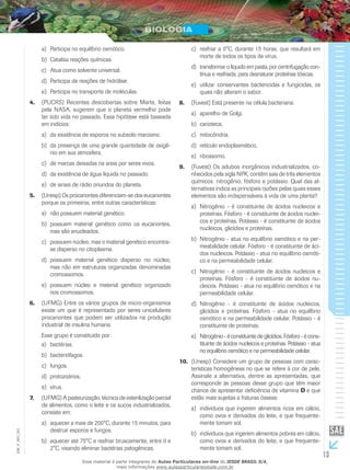 13
EM_V_BIO_001
Participa no equilíbrio osmótico.a)	
Catalisa reações químicas.b)	
Atua como solvente universal.c)	
Participa de reações de hidrólise.d)	
Participa no transporte de moléculas.e)	
(PUCRS) Recentes descobertas sobre Marte, feitas4.	
pela NASA, sugerem que o planeta vermelho pode
ter tido vida no passado. Essa hipótese está baseada
em indícios:
da existência de esporos no subsolo marciano.a)	
da presença de uma grande quantidade de oxigê-b)	
nio em sua atmosfera.
de marcas deixadas na areia por seres vivos.c)	
da existência de água líquida no passado.d)	
de sinais de rádio oriundos do planeta.e)	
(Unesp) Os procariontes diferenciam-se dos eucariontes5.	
porque os primeiros, entre outras características:
não possuem material genético.a)	
possuem material genético como os eucariontes,b)	
mas são anucleados.
possuem núcleo, mas o material genético encontra-c)	
se disperso no citoplasma.
possuem material genético disperso no núcleo,d)	
mas não em estruturas organizadas denominadas
cromossomos.
possuem núcleo e material genético organizadoe)	
nos cromossomos.
(UFMG) Entre os vários grupos de micro-organismos6.	
existe um que é representado por seres unicelulares
procariontes que podem ser utilizados na produção
industrial de insulina humana.
Esse grupo é constituído por:
bactérias.a)	
bacteriófagos.b)	
fungos.c)	
protozoários.d)	
vírus.e)	
(UFMG) A pasteurização, técnica de esterilização parcial7.	
de alimentos, como o leite e os sucos industrializados,
consiste em:
aquecer a mais de 200°C, durante 15 minutos, paraa)	
destruir esporos e fungos.
aquecer até 75°C e resfriar bruscamente, entre 0 eb)	
2°C, visando eliminar bactérias patogênicas.
resfriar a 0°C, durante 15 horas, que resultará emc)	
morte de todos os tipos de vírus.
transformar o líquido em pasta, por centrifugação con-d)	
tínua e resfriada, para desnaturar proteínas tóxicas.
utilizar conservantes bactericidas e fungicidas, ose)	
quais não alteram o sabor.
(Fuvest) Está presente na célula bacteriana:8.	
aparelho de Golgi.a)	
carioteca.b)	
mitocôndria.c)	
retículo endoplasmático.d)	
ribossomo.e)	
(Fuvest) Os adubos inorgânicos industrializados, co-9.	
nhecidos pela sigla NPK, contêm sais de três elementos
químicos: nitrogênio, fósforo e potássio. Qual das al-
ternativas indica as principais razões pelas quais esses
elementos são indispensáveis à vida de uma planta?
Nitrogênio - é constituinte de ácidos nucleicos ea)	
proteínas. Fósforo - é constituinte de ácidos nuclei-
cos e proteínas. Potássio - é constituinte de ácidos
nucleicos, glicídios e proteínas.
Nitrogênio - atua no equilíbrio osmótico e na per-b)	
meabilidade celular. Fósforo - é constituinte de áci-
dos nucleicos. Potássio - atua no equilíbrio osmóti-
co e na permeabilidade celular.
Nitrogênio - é constituinte de ácidos nucleicos ec)	
proteínas. Fósforo - é constituinte de ácidos nu-
cleicos. Potássio - atua no equilíbrio osmótico e na
permeabilidade celular.
Nitrogênio - é constituinte de ácidos nucleicos,d)	
glicídios e proteínas. Fósforo - atua no equilíbrio
osmótico e na permeabilidade celular. Potássio - é
constituinte de proteínas.
Nitrogênio-éconstituintedeglicídios.Fósforo - é cons-e)	
tituinte de ácidos nucleicos e proteínas. Potássio - atua
no equilíbrio osmótico e na permeabilidade celular.
(Unesp) Considere um grupo de pessoas com carac-10.	
terísticas homogêneas no que se refere à cor de pele.
Assinale a alternativa, dentre as apresentadas, que
corresponde às pessoas desse grupo que têm maior
chance de apresentar deficiência de vitamina D e que
estão mais sujeitas a fraturas ósseas:
indivíduos que ingerem alimentos ricos em cálcio,a)	
como ovos e derivados do leite, e que frequente-
mente tomam sol.
indivíduos que ingerem alimentos pobres em cálcio,b)	
como ovos e derivados do leite, e que frequente-
mente tomam sol.
Esse material é parte integrante do Aulas Particulares on-line do IESDE BRASIL S/A,
mais informações www.aulasparticularesiesde.com.br
 