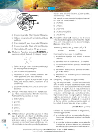 16
EM_V_BIO_001
(I) bases nitrogenadas, (II) aminoácidos, (III) oxigênio.a)	
(I) bases nitrogenadas, (II) aminoácidos, (III) gásb)	
carbônico.
(I) aminoácidos, (II) bases nitrogenadas, (III) oxigênio.c)	
(I) bases nitrogenadas, (II) gás carbônico, (III) oxiênio.d)	
(I) aminoácidos, (II) oxigênio, (III) gás carbônico.e)	
(Mackenzie) Assinale a alternativa23.	 INCORRETA a
respeito da molécula dada pela fórmula geral a seguir.
H
HH
C
N
C
O
OH
R
É capaz de se ligar a outra molécula do mesmo tipoa)	
por meio de pontes de hidrogênio.
Entra na constituição de enzimas.b)	
Representa um radical variável que identifica dife-c)	
rentes tipos moleculares dessa substância.
Os vegetais são capazes de produzir todos os tiposd)	
moleculares dessa substância, necessários à sua
sobrevivência.
Essas moléculas são unidas umas às outras nos ri-e)	
bossomos.
(Unirio) A purificação e análise de uma molécula bioló-24.	
gica indicou a presença de nove diferentes monômeros.
Podemos afirmar que se trata de um(a):
ácido nucleico.a)	
glicerídio.b)	
esteroide.c)	
proteína.d)	
vitamina.e)	
(UFF) Considere um gato siamês, que difere de outras25.	
raças de gatos por sua pelagem característica: escura
nas patas, no focinho e no pavilhão auditivo, contras-
tando com o resto do corpo, onde é clara. As regiões
escuras são as mais frias e nelas, a substância que con-
trola a produção do pigmento responsável pela pelagem
escura é ativa, enquanto nas claras, que são quentes,
essa substância é inativa.
Pela sua ação no escurecimento da pelagem do animal,
conclui-se que essa substância é:
um glicídio.a)	
um lipídio.b)	
uma enzima.c)	
um glicosaminoglicano.d)	
uma vitamina.e)	
(Fuvest) Uma substância26.	 X é o produto final de uma via
metabólica controlada pelo mecanismo de retro-inibição
(feed-back) em que, acima de uma dada concentração,
X passa a inibir a enzima 1.
substrato substância A substância B X
enzima 3enzima 2enzima 1
Podemos afirmar que, nessa via metabólica:
a quantidade disponível de X tende a se mantera)	
constante.
o substrato faltará se o consumo de X for pequeno.b)	
o substrato se acumulará quando a concentraçãoc)	
de X diminuir.
a substância A se acumulará quando a concentra-d)	
ção de X aumentar.
a substância B se acumulará quando o consumo dee)	
X for pequeno.
(Cesgranrio) “Ceará joga fora opção alimentar”27.	
Segundo pesquisas da UFC, a cada ano 800 toneladas de
carne de cabeça de lagosta não são aproveitadas sendo
lançadas ao mar. “0 estudo sobre hidrólise enzimática de
desperdício de lagosta”, título do pesquisador Gustavo
Vieira, objetiva o uso de material de baixo custo para
enriquecer a alimentação de populações carentes.
O processo consiste na degradação de moléculas
orgânicas complexas em simples por meio de um
catalisador e na posterior liofilização. O pó resultante é
de alto teor nutritivo, com baixa umidade e resiste, em
bom estado de conservação, por longos períodos.
(Jornal do Brasil - ago. 1994.)
Com base nos processos descritos no artigo anterior,
assinale a opção correta:
as moléculas orgânicas simples obtidas são glicerí-a)	
dios que são utilizados pelo organismo com função
reguladora.
as moléculas orgânicas complexas empregadas sãob)	
proteínas que, ao serem digeridas em aminoácidos
são utilizadas pelo organismo com função estrutural.
Esse material é parte integrante do Aulas Particulares on-line do IESDE BRASIL S/A,
mais informações www.aulasparticularesiesde.com.br
 
