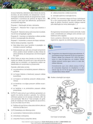 19
EM_V_BIO_001
de seus habitantes, detectaram altos índices de anemia,
de bócio, de cárie dentária, de osteoporose e de he-
morragias constantes através de sangramentos nasais.
Verificaram a ocorrência de carência de alguns íons
minerais e, para suprir tais deficiências, apresentaram
as propostas seguintes.
Proposta I - Distribuição de leite e derivados.
Proposta II - Adicionar flúor à água que abastece a
cidade.
Proposta III - Adicionar iodo ao sal consumido na cidade,
nos termos da legislação vigente.
Proposta IV - Incentivar os habitantes a utilizar panelas
de ferro na preparação dos alimentos.
Proposta V - Incrementar o consumo de frutas e verduras.
Diante destas propostas, responda:
Qual delas traria maior benefício à população, noa)	
combate à anemia? Justifique.
Qual proposta que, pelo seu principal componenteb)	
iônico, poderia reduzir também os altos índices de
cáries dentárias, de osteoporose e de hemorragias?
Por quê?
(FGV) Todos os seres vivos (exceto os vírus) são for-7.	
mados por células. De acordo com o tipo estrutural de
células que os compõem, os organismos podem ser
classificados em eucariontes ou procariontes.
Assinale a alternativa correta:
os protozoários e as bactérias possuem células eu-a)	
carióticas.
os fungos (bolores e leveduras) possuem célulasb)	
eucarióticas.
os fungos e as bactérias possuem células proca-c)	
rióticas.
as bactérias e as algas possuem células eucari-d)	
óticas.
as bactérias e os protozoários possuem célulase)	
procarióticas.
(UFRJ) É muito comum que mulheres apresentem um8.	
quadro de anemia durante a gravidez. As mulheres
anêmicas queixam-se de cansaço constante, além de
uma acentuada “falta de ar”. Essa condição, em geral,
pode ser tratada por meio da ingestão de sais de ferro,
ou de uma dieta rica em ferro.
Explique de que forma a dose extra de ferro alivia osa)	
sintomas de falta de ar.
(UFF) Estabeleça uma diferença entre:9.	
eucromatina e heterocromatina constitutiva.a)	
eritrocitose e eritropenia.b)	
conjuntivo frouxo e conjuntivo denso.c)	
célula procarionte e célula eucarionte.d)	
secreção apócrina e secreção écrina.e)	
(UFFRJ) “Um momento mágico de força e embriaguez10.	
foi a mim proporcionado pela natureza brilhante das
algas do gênero Noctiluca, quando coletava material
para elaboração de minha dissertação. [...]”
(Brasil, A.C.S. 1995.)
Os organismos mencionados no texto acima são, muitas
vezes, considerados por zoólogos como animais e por
botânicos como vegetais.
Como podemos diferenciar esses dois grupos de
organismos, segundo os critérios fisiológico e celular?
O organismo vivo depende da água para sobreviver. A11.	
quantidade de água depende do tipo de organismo.
Existem células que possuem 85 a 90% de água,
como é o caso da água-viva, um cnidário. Outras
células possuem pouca água, como é o caso das
células adiposas.
Considerando que uma célula possua 0,001g
de compostos dispersos no citoplasma e o seu
volume seja de 0,01ml de água, qual a densidade
citoplasmática dessa célula?
Analise a ilustração que segue.12.	
Com base na ilustração,
Esse material é parte integrante do Aulas Particulares on-line do IESDE BRASIL S/A,
mais informações www.aulasparticularesiesde.com.br
 
