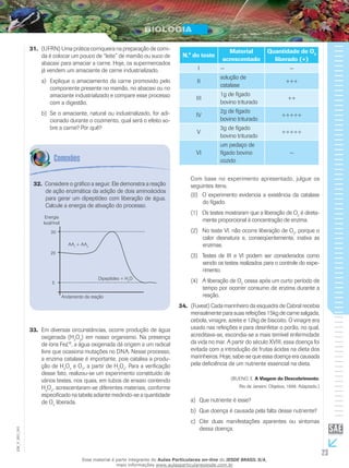 23
EM_V_BIO_001
(UFRN) Uma prática corriqueira na preparação de comi-31.	
da é colocar um pouco de “leite” de mamão ou suco de
abacaxi para amaciar a carne. Hoje, os supermercados
já vendem um amaciante de carne industrializado.
Explique o amaciamento da carne promovido peloa)	
componente presente no mamão, no abacaxi ou no
amaciante industrializado e compare esse processo
com a digestão.
Se o amaciante, natural ou industrializado, for adi-b)	
cionado durante o cozimento, qual será o efeito so-
bre a carne? Por quê?
N.° do teste
Material
acrescentado
Quantidade de O2
liberado (+)
I — —
II
solução de
catalase
+++
III
1g de fígado
bovino triturado
++
IV
2g de fígado
bovino triturado
+++++
V
3g de fígado
bovino triturado
+++++
VI
um pedaço de
fígado bovino
cozido
—
Com base no experimento apresentado, julgue os
seguintes itens.
(0)	 O experimento evidencia a existência da catalase
do fígado.
(1)	 Os testes mostraram que a liberação de O2
é direta-
mente proporcional à concentração de enzima.
(2)	 No teste VI, não ocorre liberação de O2
‚ porque o
calor desnatura e, conseqüentemente, inativa as
enzimas.
(3)	 Testes de III e VI podem ser considerados como
sendo os testes realizados para o controle do expe-
rimento.
(4)	 A liberação de O2
cessa após um curto período de
tempo por ocorrer consumo de enzima durante a
reação.
(Fuvest) Cada marinheiro da esquadra de Cabral recebia34.	
mensalmente para suas refeições 15kg de carne salgada,
cebola, vinagre, azeite e 12kg de biscoito. O vinagre era
usado nas refeições e para desinfetar o porão, no qual,
acreditava-se, escondia-se a mais temível enfermidade
da vida no mar. A partir do século XVIII, essa doença foi
evitada com a introdução de frutas ácidas na dieta dos
marinheiros. Hoje, sabe-se que essa doença era causada
pela deficiência de um nutriente essencial na dieta.
(BUENO, E. A Viagem do Descobrimento.
Rio de Janeiro: Objetiva, 1998. Adaptado.)
Que nutriente é esse?a)	
Que doença é causada pela falta desse nutriente?b)	
Cite duas manifestações aparentes ou sintomasc)	
dessa doença.
Considere o gráfico a seguir. Ele demonstra a reação32.	
de ação enzimática da adição de dois aminoácidos
para gerar um dipeptídeo com liberação de água.
Calcule a energia de ativação do processo.
AA1
+ AA2
5
20
30
Andamento da reação
Dipeptídeo + H2
O
Energia
kcal/mol
Em diversas circunstâncias, ocorre produção de água33.	
oxigenada (H2
O2
) em nosso organismo. Na presença
de íons Fe£®
, a água oxigenada dá origem a um radical
livre que ocasiona mutações no DNA. Nesse processo,
a enzima catalase é importante, pois catalisa a produ-
ção de H2
O2
e O2
‚ a partir de H2
O2
. Para a verificação
desse fato, realizou-se um experimento constituído de
vários testes, nos quais, em tubos de ensaio contendo
H2
O2
, acrescentaram-se diferentes materiais, conforme
especificado na tabela adiante medindo-se a quantidade
de O2
liberada.
Esse material é parte integrante do Aulas Particulares on-line do IESDE BRASIL S/A,
mais informações www.aulasparticularesiesde.com.br
 