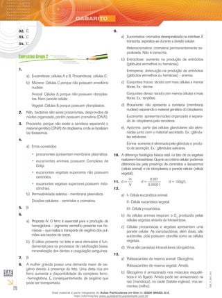 26
EM_V_BIO_001
C32.	
C33.	
C34.	
1.	
Eucarióticas: células A e B. Procarióticas: células C.a)	
Monera: Células C porque não possuem envoltóriob)	
nuclear.
Animal: Células A porque não possuem cloroplas-
tos. Nem parede celular.
Vegetal: Células B porque possuem cloroplastos.
Não, bactérias são seres procariontes, desprovidos de2.	
núcleo organizado, porém possuem cromatina (DNA).
Procarioto, porque não existe a carioteca separando o3.	
material genético (DNA) do citoplasma, onde se localizam
os ribossomos.
4.	
Erros cometidos:a)	
procariontes apresentam membrana plasmática.••
eucariontes animais possuem Complexo de••
Golgi.
eucariontes vegetais superiores não possuem••
centríolos.
eucariontes vegetais superiores possuem mito-••
côndrias.
Permeabilidade seletiva - membrana plasmática.b)	
Divisões celulares - centríolos e cromatina.
B5.	
6.	
Proposta IV. O ferro é essencial para a produção dea)	
hemoglobina – pigmento vermelho presente nas he-
mácias – que realiza o transporte de oxigênio dos pul-
mões aos tecidos do corpo.
O cálcio presente no leite e seus derivados é fun-b)	
damental para os processos de calcificação óssea,
mineralização dos dentes e coagulação sanguínea.
B7.	
A mulher grávida possui uma demanda maior de oxi-8.	
gênio devido à presença do feto. Uma dieta rica em
ferro aumenta a disponibilidade do complexo ferro-
-hemoglobina. E, consequentemente, de oxigênio que
pode ser transportado.
9.	
Eucromatina: cromatina desespiralizada na intérfase. Éa)	
transcrita, espiraliza-se durante a divisão celular.
Heterocromatina: cromatina permanentemente es-
piralizada. Não é transcrita.
Eritrocitose: aumento na produção de eritrócitosb)	
(glóbulos vermelhos ou hemácias).
Eritropenia: diminuição na produção de eritrócitos
(glóbulos vermelhos ou hemácias) - anemia.
Conjuntivo frouxo: tecido com mais células e menosc)	
fibras. Ex.: derme.
Conjuntivo denso: tecido com menos células e mais
fibras. Ex.: tendões.
Procarionte: não apresenta a carioteca (membranad)	
nuclear) separando o material genético do citoplasma.
Eucarionte: apresenta núcleo organizado e separa-
do do citoplasma pela carioteca.
Apócrina: parte das células glandulares são elimi-e)	
nadas junto com o material secretado. Ex.: glându-
las sebáceas.
Écrina: somente é eliminada pela glândula o produ-
to de secreção. Ex.: glândulas salivares.
A diferença fisiológica básica está no fato de os vegetais10.	
realizaremfotossíntese.Quantoaocritériocelular,podemos
diferenciá-los pela presença de centríolos e lisossomos
(célula animal) e de cloroplastos e parede celular (célula
vegetal).
d =11.	
m
V
	 d =
0,001
0,00001
	 d = 100g/L
12.	
I- Célula eucariótica animal.a)	
II- Célula eucariótica vegetal.
III- Célula procariótica.
As células animais respiram o Ob)	 2
produzido pelas
células vegetais através da fotossíntese.
Células procarióticas e vegetais apresentam umac)	
parede celular. As cianobactérias, além disso, são
autótrofas, pois possuem clorofila como as células
vegetais.
Vírus são parasitas intracelulares obrigatórios.d)	
13.	
Polissacarídeo de reserva animal: Glicogênio.a)	
Polissacarídeo de reserva vegetal: Amido.
Glicogênio é armazenado nos músculos esquelé-b)	
ticos e no fígado. Amido pode ser armazenado na
raiz (mandioca), no caule (batata-inglesa), nos se-
mentes (milho).
Esse material é parte integrante do Aulas Particulares on-line do IESDE BRASIL S/A,
mais informações www.aulasparticularesiesde.com.br
 