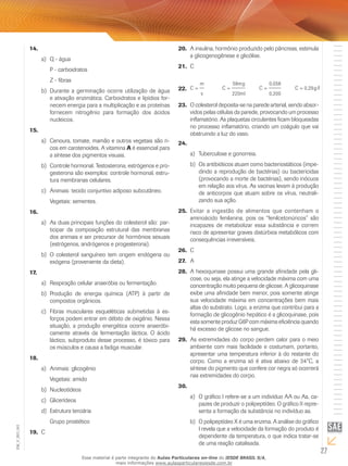 27
EM_V_BIO_001
14.	
Q - águaa)	
P - carboidratos
Z - fibras
Durante a germinação ocorre utilização de águab)	
e ativação enzimática. Carboidratos e lipídios for-
necem energia para a multiplicação e as proteínas
fornecem nitrogênio para formação dos ácidos
nucleicos.
15.	
Cenoura, tomate, mamão e outros vegetais são ri-a)	
cos em carotenoides. A vitamina A é essencial para
a síntese dos pigmentos visuais.
Controle hormonal. Testosterona, estrógenos e pro-b)	
gesterona são exemplos: controle hormonal, estru-
tura membranas celulares.
Animais: tecido conjuntivo adiposo subcutâneo.c)	
Vegetais: sementes.
16.	
As duas principais funções do colesterol são: par-a)	
ticipar da composição estrutural das membranas
dos animais e ser precursor de hormônios sexuais
(estrógenos, andrógenos e progesterona).
O colesterol sanguíneo tem origem endógena oub)	
exógena (proveniente da dieta).
17.	
Respiração celular anaeróbia ou fermentação.a)	
Produção de energia química (ATP) à partir deb)	
compostos orgânicos.
Fibras musculares esqueléticas submetidas à es-c)	
forços podem entrar em débito de oxigênio. Nessa
situação, a produção energética ocorre anaeróbi-
camente através da fermentação láctica. O ácido
láctico, subproduto desse processo, é tóxico para
os músculos e causa a fadiga muscular.
18.	
Animais: glicogênioa)	
Vegetais: amido
Nucleotídeosb)	
Glicerídeosc)	
Estrutura terciáriad)	
Grupo prostético
C19.	
A insulina, hormônio produzido pelo pâncreas, estimula20.	
a glicogenogênese e glicólise.
C21.	
0,29g/lC
0,200
0,058
C
220ml
58mg
C
v
m
C ====22.	
O colesterol deposita-se na parede arterial, sendo absor-23.	
vidos pelas células da parede, provocando um processo
inflamatório. As plaquetas circulantes ficam bloqueadas
no processo inflamatório, criando um coágulo que vai
obstruindo a luz do vaso.
24.	
Tuberculose e gonorreia.a)	
Os antibióticos atuam como bacteriostáticos (impe-b)	
dindo a reprodução de bactérias) ou bactericidas
(provocando a morte de bactérias), sendo inócuos
em relação aos vírus. As vacinas levam à produção
de anticorpos que atuam sobre os vírus, neutrali-
zando sua ação.
Evitar a ingestão de alimentos que contenham o25.	
aminoácido fenilanina, pois os “fenilcetonúricos” são
incapazes de metabolizar essa substância e correm
risco de apresentar graves distúrbios metabólicos com
consequências irreversíveis.
C26.	
A27.	
A hexoquinase possui uma grande afinidade pela gli-28.	
cose, ou seja, ela atinge a velocidade máxima com uma
concentração muito pequena de glicose. A glicoquinase
exibe uma afinidade bem menor, pois somente atinge
sua velocidade máxima em concentrações bem mais
altas do substrato. Logo, a enzima que contribui para a
formação de glicogênio hepático é a glicoquinase, pois
esta somente produz G6P com máxima eficiência quando
há excesso de glicose no sangue.
As extremidades do corpo perdem calor para o meio29.	
ambiente com mais facilidade e costumam, portanto,
apresentar uma temperatura inferior à do restante do
corpo. Como a enzima só é ativa abaixo de 34°C, a
síntese do pigmento que confere cor negra só ocorrerá
nas extremidades do corpo.
30.	
O gráfico I refere-se a um indivíduo AA ou Aa, ca-a)	
pazes de produzir o polipeptídeo. O gráfico II repre-
senta a formação da substância no indivíduo aa.
O polipeptídeo X é uma enzima. A análise do gráficob)	
I revela que a velocidade da formação do produto é
dependente da temperatura, o que indica tratar-se
de uma reação catalisada.
Esse material é parte integrante do Aulas Particulares on-line do IESDE BRASIL S/A,
mais informações www.aulasparticularesiesde.com.br
 