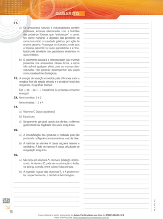 28
EM_V_BIO_001
31.	
Os amaciantes naturais e industrializados contêma)	
proteases, enzimas relacionadas com a hidrólise
das proteínas fibrosas que “endurecem” a carne.
No corpo humano, a digestão das proteínas da
carne tem início na cavidade gástrica, por ação da
enzima pepsina. Prossegue no duodeno, onde atua
a tripsina presente no suco pancreático e é fina-
lizada pela atividade das peptidases existentes no
suco entérico.
O cozimento causará a desnaturação das enzimasb)	
presentes nos amaciantes. Dessa forma, a carne
não sofrerá qualquer efeito, pois as enzimas des-
naturadas não poderão desempenhar seu papel
como catalisadores biológicos.
A energia de ativação é medida pela diferença entre a32.	
entalpia final do estado ativado e a entalpia inicial dos
reagentes, do gráfico, tiramos:
Eat = 30 – 20 = + 10kcal/mol (o processo consome
energia)
Itens corretos: 0 e 233.	
Itens errados: 1, 3 e 4
34.	
Vitamina C (ácido ascórbico)a)	
Escorbutob)	
Sangramento gengival, queda dos dentes, problemasc)	
gastrointestinais, fragilidade dos vasos sanguíneos.
35.	
A emulsificação das gorduras é realizada pela bilea)	
produzida no fígado e armazenada na vesícula biliar.
A carência de vitamina A causa cegueira noturna eb)	
xeroftalmia. A falta de vitamina K causa dificuldade de
coagulação sanguínea.
36.	
São ricos em vitamina A: cenoura, pêssego, abóbo-a)	
ra etc. A vitamina C pode ser encontrada no limão,
na laranja, acerola, entre outras frutas cítricas.
A ingestão regular das vitaminas Bb)	 1
e K podem evi-
tar, respectivamente, o beribéri e hemorragias.
Esse material é parte integrante do Aulas Particulares on-line do IESDE BRASIL S/A,
mais informações www.aulasparticularesiesde.com.br
 