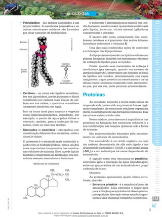 5
EM_V_BIO_001
Fosfolipídios•• – são lipídios associados a um
grupo fosfato. A membrana plasmática e as
outras membranas celulares são formadas
por duas camadas de fosfolipídios.
Fosfato
Glicerol
Ácido
graxo
Cabeça
hidrofílica
Caudas
hidrofóbicas
IESDEBrasilS.A.
Cerídeos•• – as ceras são lipídios semelhan-
tes aos glicerídeos, porém possuem o álcool
constituído por cadeias mais longas de car-
bono em sua cadeia, o que torna os cerídeos
altamente insolúveis em água.
Isso os torna úteis para animais e vegetais
como impermeabilizantes, impedindo, por
exemplo, a perda de água pelas folhas e
servindo, também, para a confecção de mo-
radias, como no caso das abelhas.
Esteroides•• ou esterídeos – são lipídios com
constituição diferente dos anteriores, onde o
álcool é cíclico.
O colesterol é o esteroide mais conhecido e,
junto com os fosfoglicerídeos, forma um dos
mais importantes componentes das membra-
nas celulares de animais. Esse tipo de lipídio
também é importante na fabricação dos hor-
mônios sexuais masculinos e femininos.
Molécula de colesterol
HO
CH3
CH3
CH3
CH (CH2
)3
CH
CH3
CH3
O colesterol é sintetizado pela maioria dos teci-
dos humanos, sendo a maior quantidade sintetizada
pelo fígado, intestino, córtex adrenal (glândulas
suprarrenais) e gônadas.
É encontrado como componente das mem-
branas celulares e é precursor dos ácidos biliares,
hormônios esteroides e vitamina D.
Uma das mais conhecidas ações do colesterol
é a formação das lipoproteínas.
As lipoproteínas mantêm os lipídios solúveis no
plasma formando também um mecanismo eficiente
de entrega de lipídios para os tecidos.
Porém, quando esse mecanismo de entrega é
insuficiente (por exemplo, quando um excesso de
gordura é ingerido), observamos um depósito gradual
de lipídios nos tecidos, principalmente nos vasos
sanguíneos, o que provoca um estreitamento da luz
desses vasos, fenômeno conhecido como aterosclero-
se que, por sua vez, pode provocar arteriosclerose.
Proteínas
As proteínas, segundo a teoria materialista da
origem da vida, teriam sido as primeiras formas orgâ-
nicas complexas. As estruturas celulares dependem
direta ou indiretamente das formações proteicas. Elas
são a base estrutural da vida.
Neste módulo, abordaremos a importância das
proteínas na formação das estruturas celulares e a
sua contribuição nas reações químicas sob a forma
de enzimas.
São macromoléculas formadas pelo encadea-
mento de unidades de aminoácidos.
Um aminoácido é um ácido orgânico no qual
um carbono denominado de alfa está ligado a um
grupamento carboxílico (-COOH ), a um grupo amina
(-NH2
) e a um radical que irá variar dependendo do
aminoácido.
A ligação entre eles denomina-se peptídica,
ocorrendo após a liberação de água (desidratação)
entre um grupo amina de um aminoácido e o grupo
carboxila de outro.
Observe:
As proteínas apresentam quatro níveis estru-
turais, que são:
Estrutura primária•• – é a sequência linear de
aminoácidos. Essa estrutura é importante
para a função que a proteína irá desempenhar,
pois qualquer alteração nessa sequência pro-
vocará uma mudança completa na proteína.
Esse material é parte integrante do Aulas Particulares on-line do IESDE BRASIL S/A,
mais informações www.aulasparticularesiesde.com.br
 