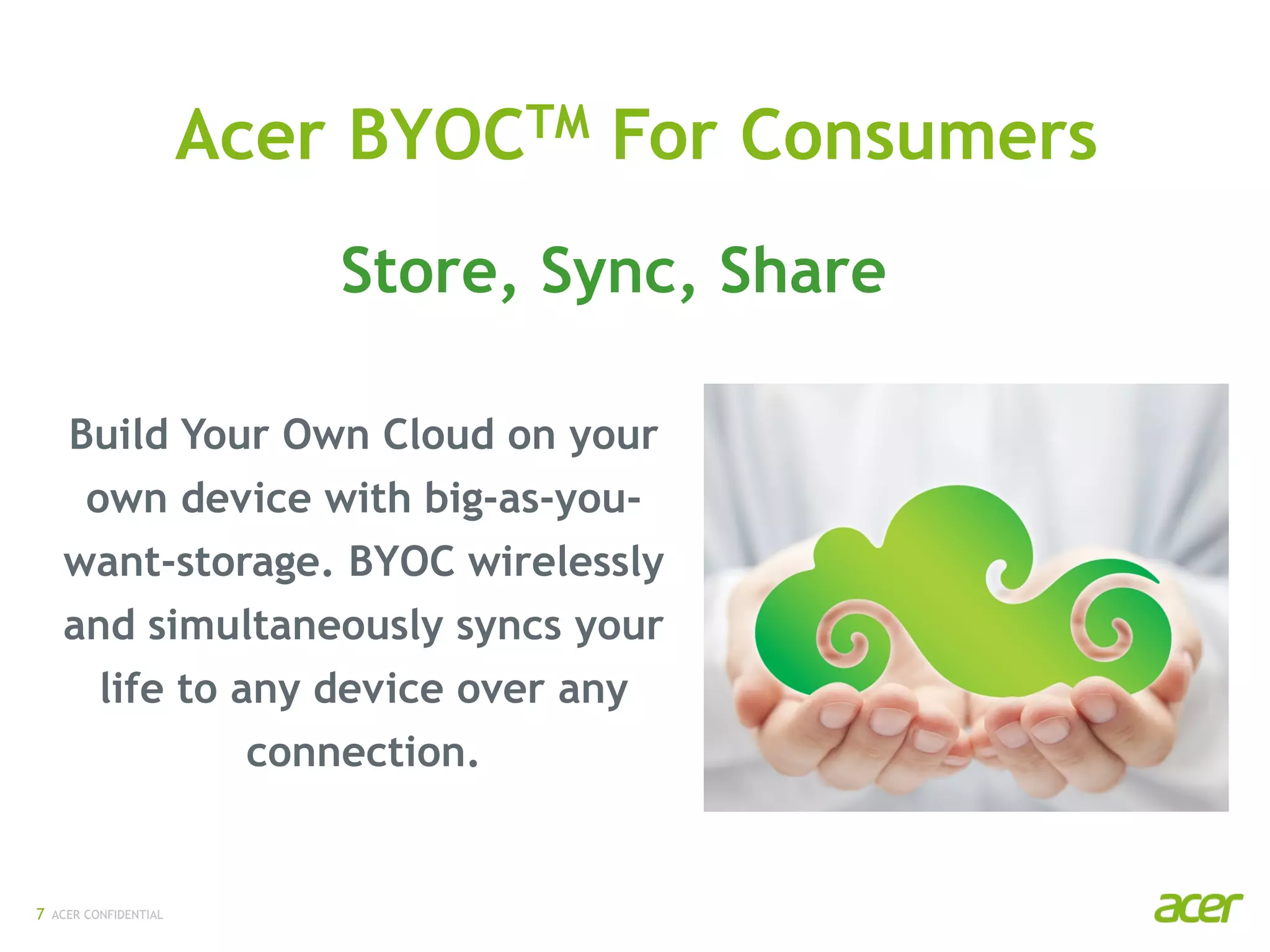 ACER CONFIDENTIAL7
Build Your Own Cloud on your
own device with big-as-you-
want-storage. BYOC wirelessly
and simultaneously syncs your
life to any device over any
connection.
Acer BYOCTM For Consumers
Store, Sync, Share
 
