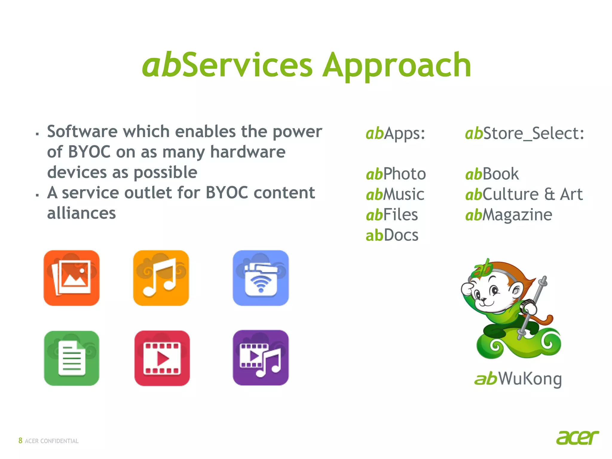 ACER CONFIDENTIAL
abApps:
abPhoto
abMusic
abFiles
abDocs
abStore_Select:
abBook
abCulture & Art
abMagazine
 Software which enables the power
of BYOC on as many hardware
devices as possible
 A service outlet for BYOC content
alliances
abServices Approach
8
 