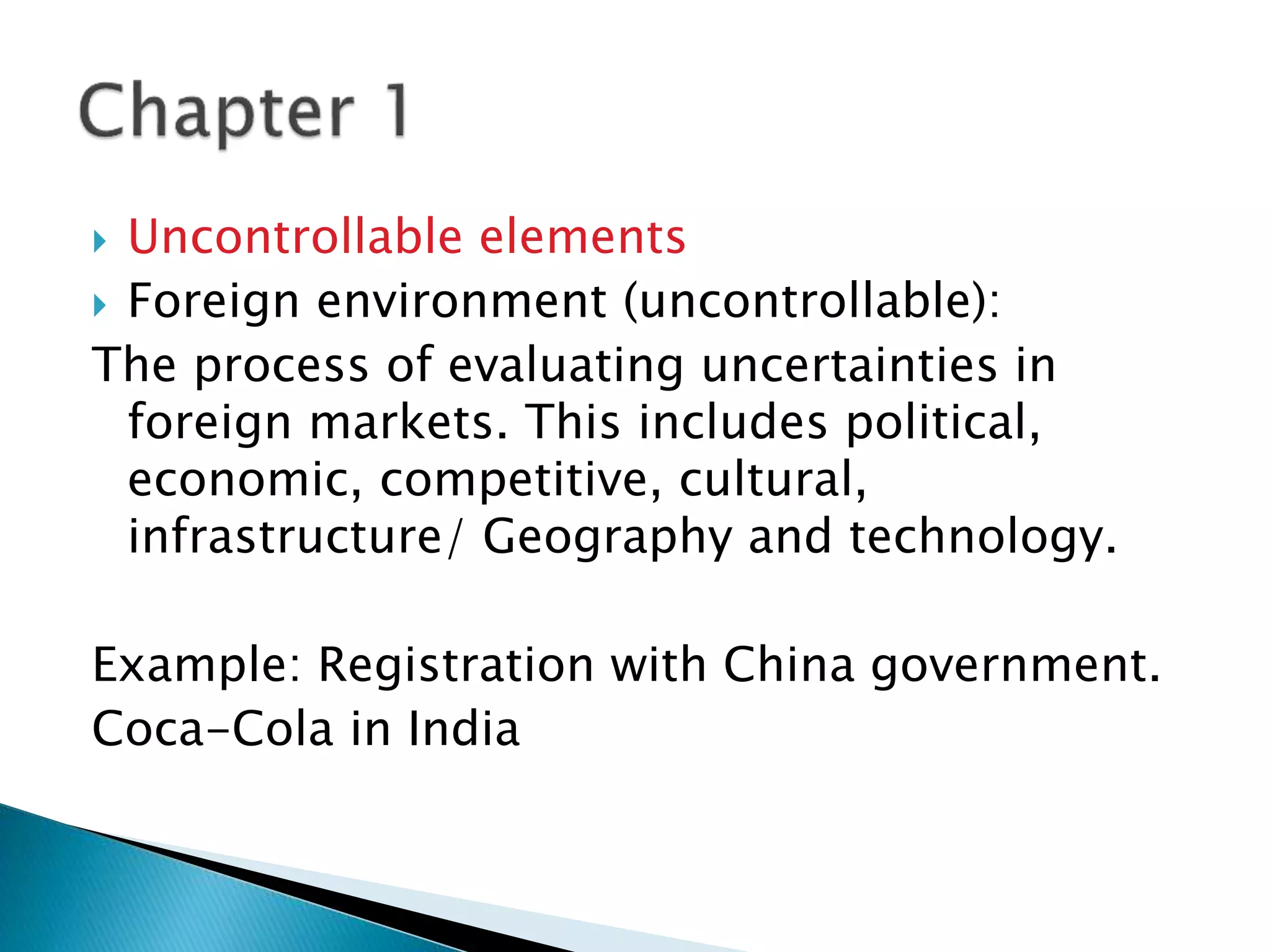  Uncontrollable elements
 Foreign environment (uncontrollable):
The process of evaluating uncertainties in
foreign markets. This includes political,
economic, competitive, cultural,
infrastructure/ Geography and technology.
Example: Registration with China government.
Coca-Cola in India
 