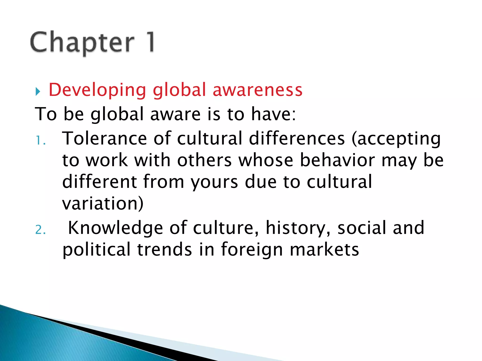  Developing global awareness
To be global aware is to have:
1. Tolerance of cultural differences (accepting
to work with others whose behavior may be
different from yours due to cultural
variation)
2. Knowledge of culture, history, social and
political trends in foreign markets
 