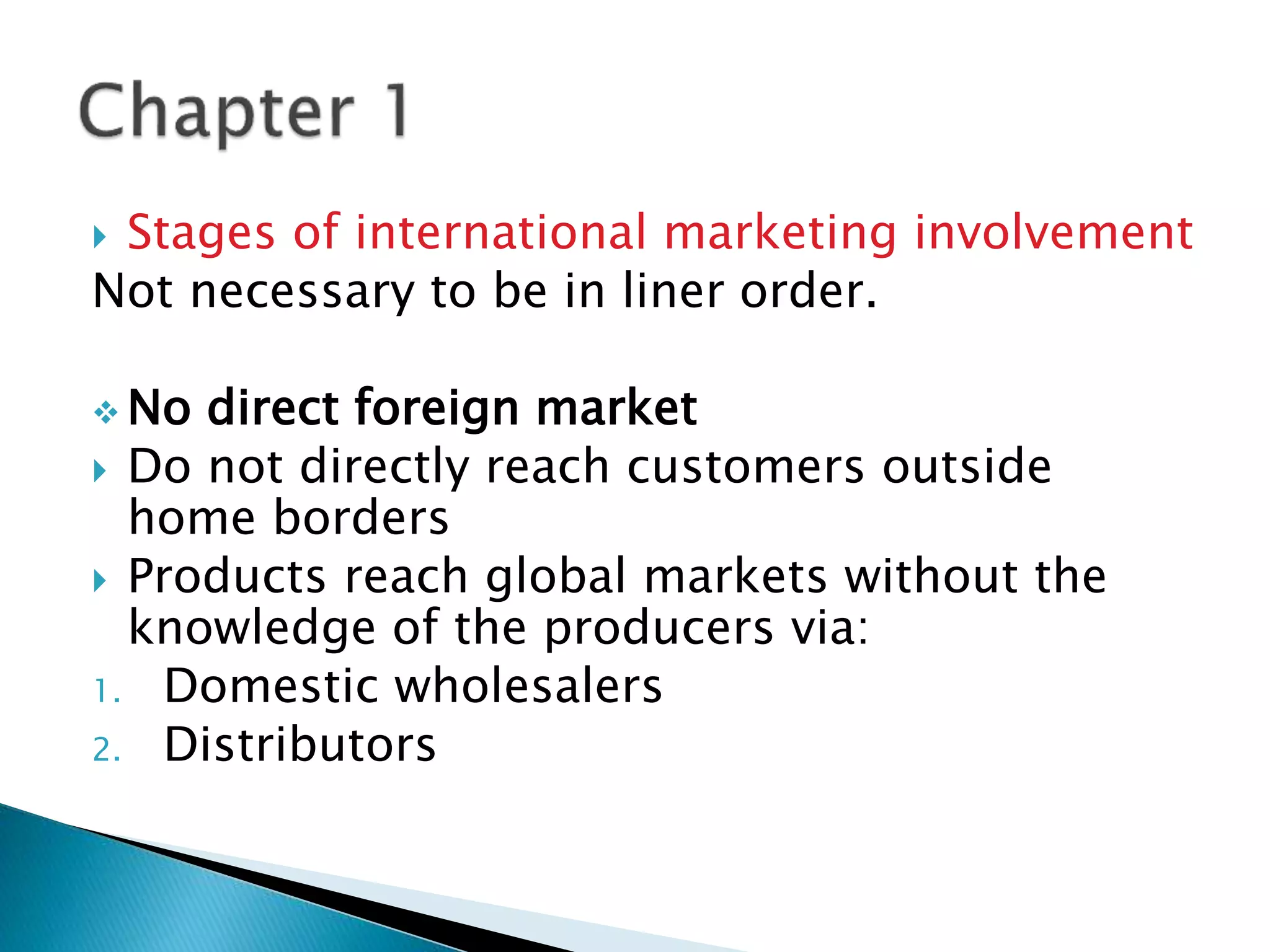  Stages of international marketing involvement
Not necessary to be in liner order.
 No direct foreign market
 Do not directly reach customers outside
home borders
 Products reach global markets without the
knowledge of the producers via:
1. Domestic wholesalers
2. Distributors
 