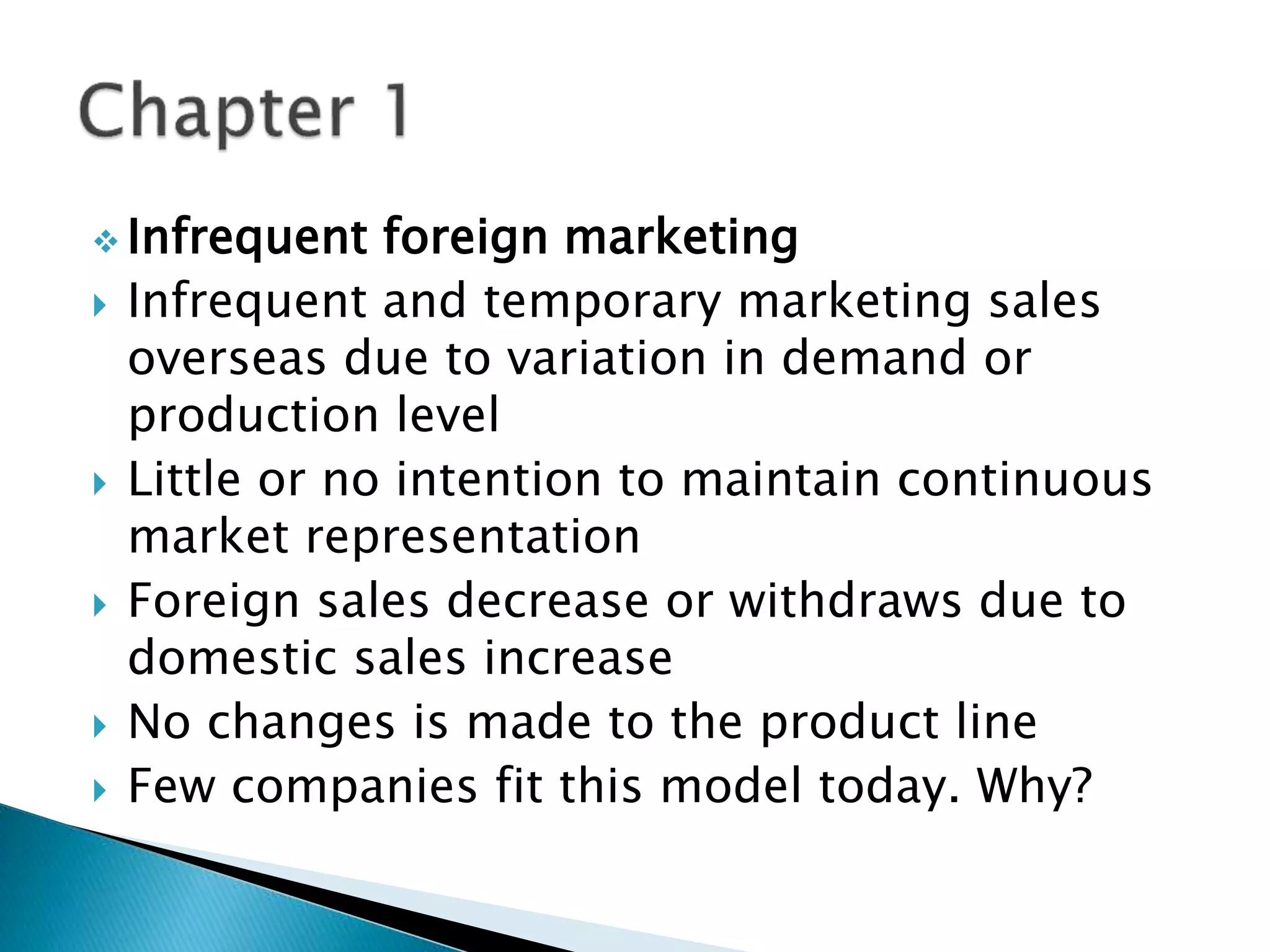  Infrequent foreign marketing
 Infrequent and temporary marketing sales
overseas due to variation in demand or
production level
 Little or no intention to maintain continuous
market representation
 Foreign sales decrease or withdraws due to
domestic sales increase
 No changes is made to the product line
 Few companies fit this model today. Why?
 