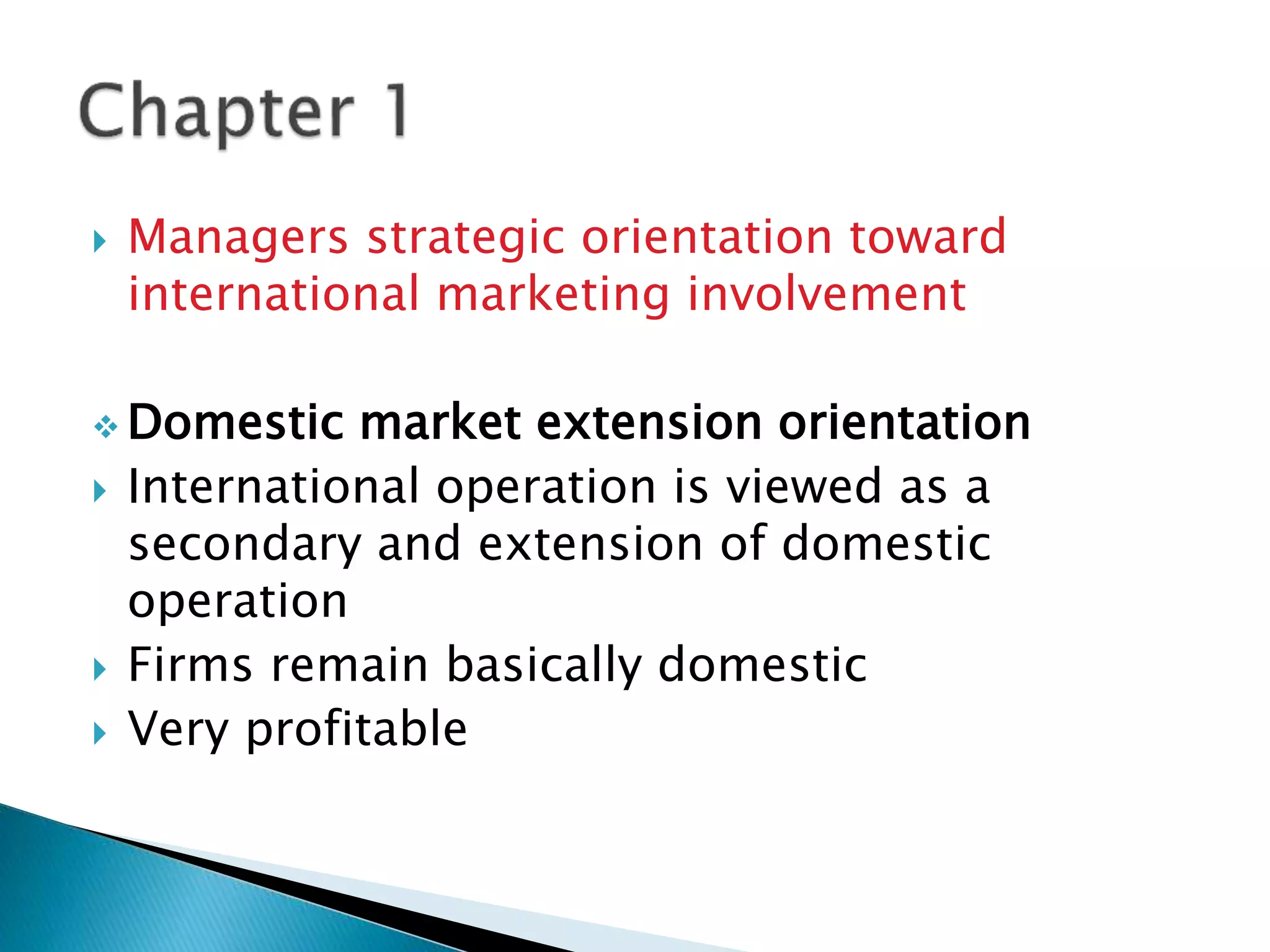  Managers strategic orientation toward
international marketing involvement
 Domestic market extension orientation
 International operation is viewed as a
secondary and extension of domestic
operation
 Firms remain basically domestic
 Very profitable
 